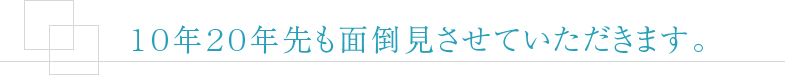 10年20年先も面倒見させていただきます。